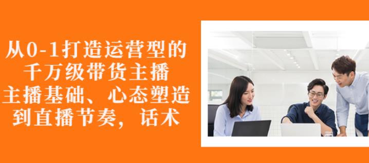 从0-1打造运营型的带货主播：主播基础、心态塑造，能力培养到直播节奏，话术进行全面讲解-知创网
