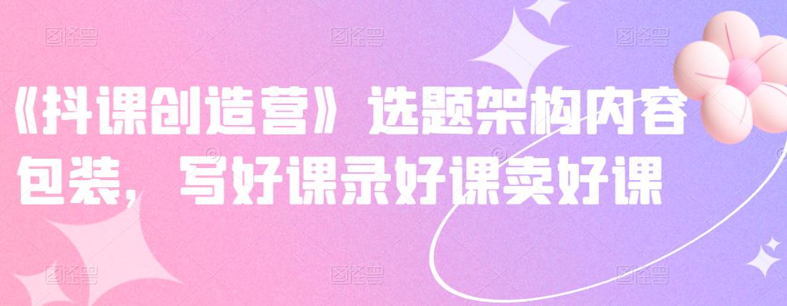 《抖课创造营》选题架构内容包装，写好课录好课卖好课-知创网
