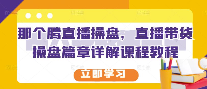 那个腾直播操盘，直播带货操盘篇章详解课程教程-知创网