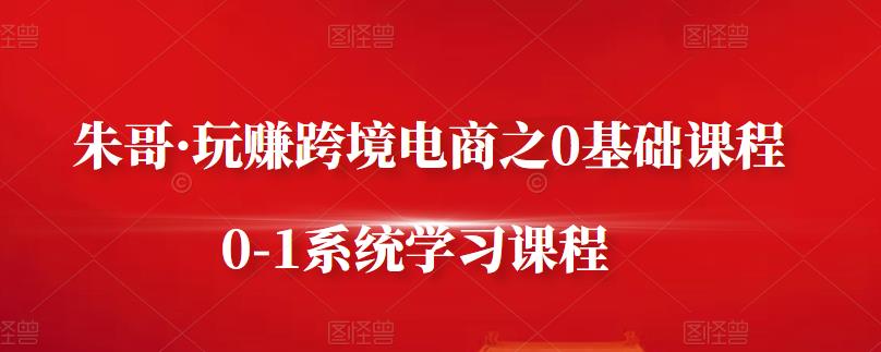朱哥·玩赚跨境电商之0基础课程，0-1系统学习课程-知创网