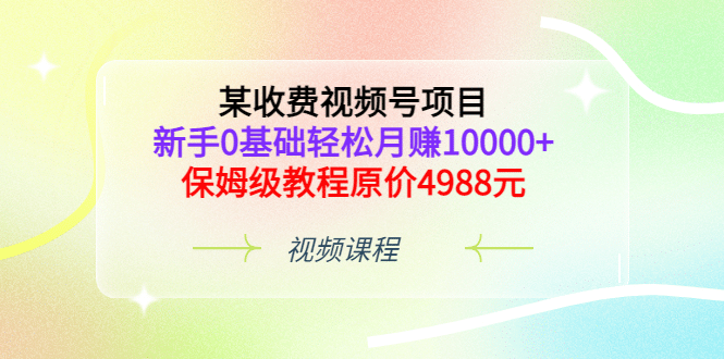 某收费视频号项目，新手0基础轻松月赚10000 ，保姆级教程原价4988元-知创网
