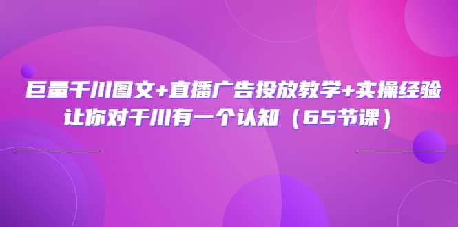 巨量千川图文 直播广告投放教学 实操经验：让你对千川有一个认知（65节课）-知创网