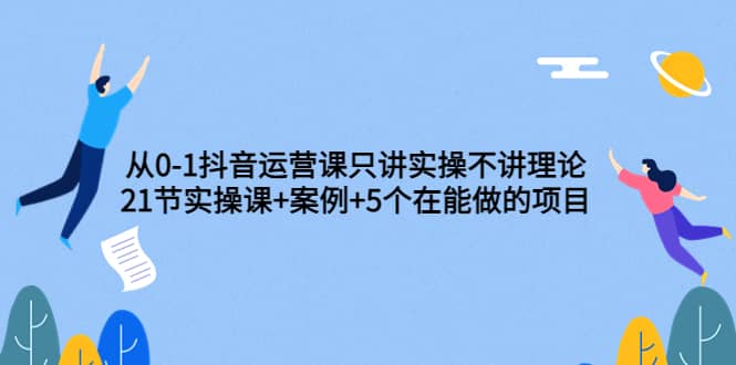 从0-1抖音运营课只讲实操不讲理论：21节实操课+案例+5个在能做的项目-知创网