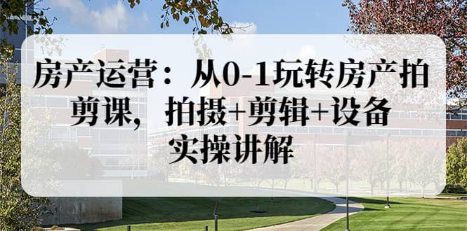 房产运营：从0-1玩转房产拍剪课，拍摄 剪辑 设备，实操讲解（价值899）-知创网