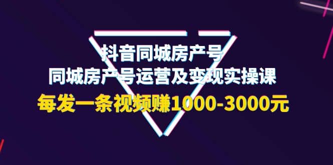 抖音同城房产号，同城房产号运营及变现实操课，每发一条视频赚1000-3000元-知创网