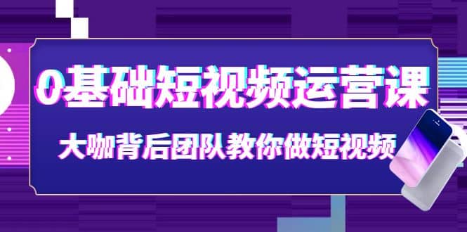 0基础短视频运营课：大咖背后团队教你做短视频（28节课时）-知创网