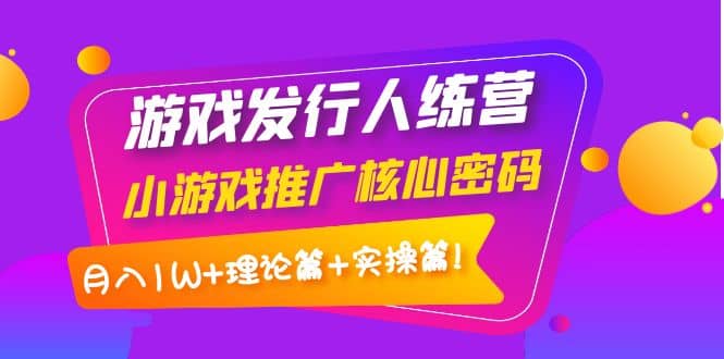 游戏发行人训练营：小游戏推广核心密码，理论篇+实操篇-知创网