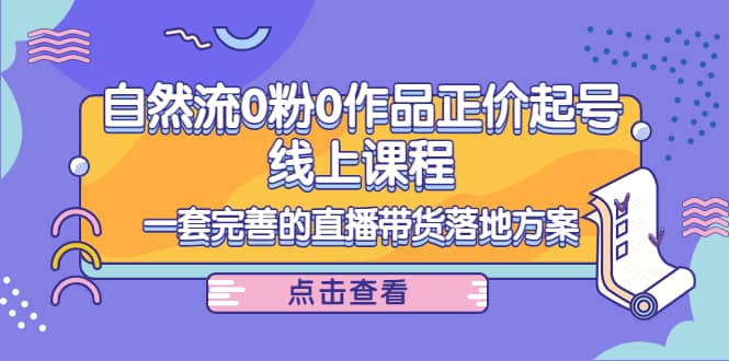 自然流0粉0作品正价起号线上课程：一套完善的直播带货落地方案-知创网