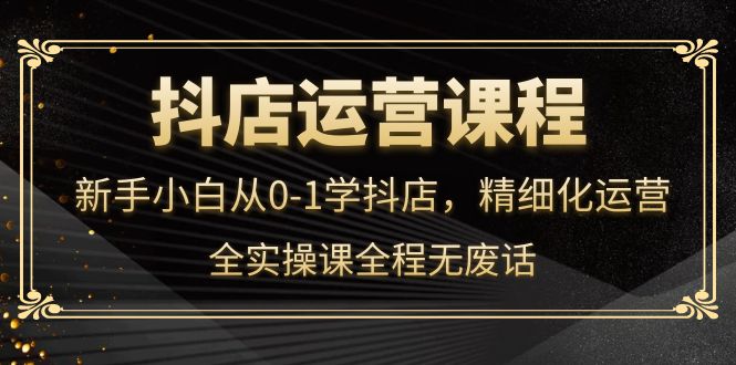 抖店运营，新手小白从0-1学抖店，精细化运营，全实操课全程无废话-知创网