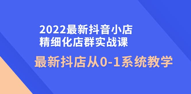 2022最新抖音小店精细化店群实战课，最新抖店从0-1系统教学-知创网