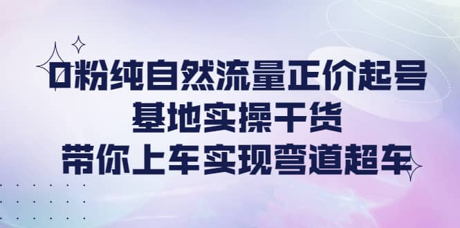 0粉纯自然流量正价起号基地实操干货，带你上车实现弯道超车-知创网