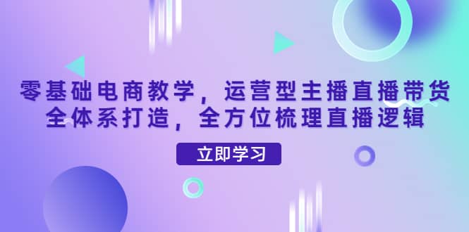 零基础电商教学，运营型主播直播带货全体系打造，全方位梳理直播逻辑-知创网