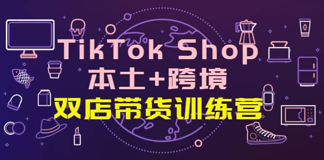 TikTok Shop本土 跨境 双店带货训练营（第十五期）全球好物买卖 一店卖全球-知创网