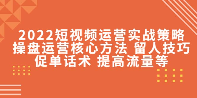 2022短视频运营实战策略：操盘运营核心方法 留人技巧促单话术 提高流量等-知创网