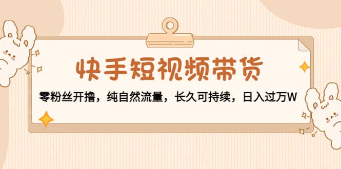 快手短视频带货：零粉丝开撸，纯自然流量，长久可持续-知创网