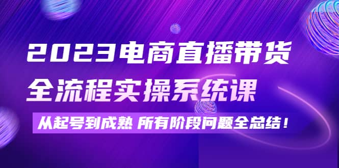 2023电商直播带货全流程实操系统课：从起号到成熟所有阶段问题全总结-知创网