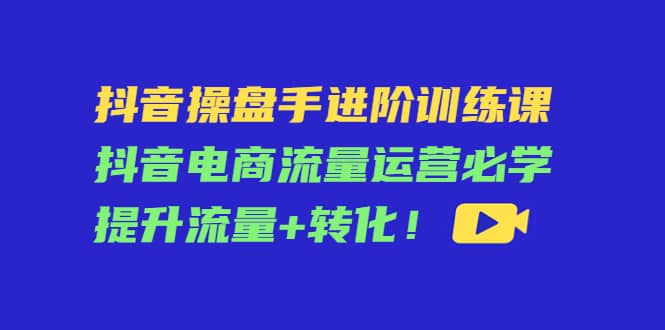 抖音操盘手进阶训练课：抖音电商流量运营必学，提升流量+转化-知创网