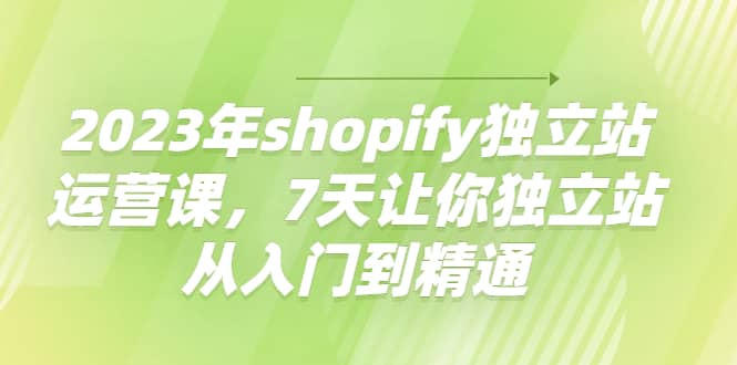 2023年shopify独立站运营课，7天让你独立站从入门到精通-知创网