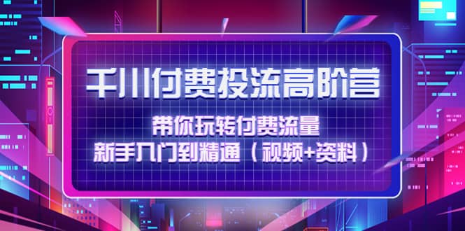 千川付费投流高阶训练营：带你玩转付费流量，新手入门到精通（视频+资料）-知创网