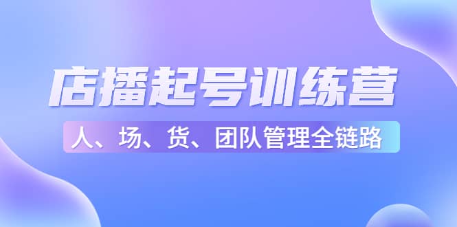 店播起号训练营：帮助更多直播新人快速开启和度过起号阶段（16节）-知创网
