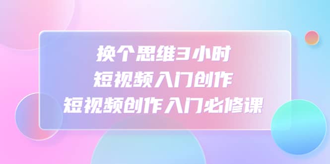 换个思维3小时短视频入门创作，短视频创作入门必修课-知创网