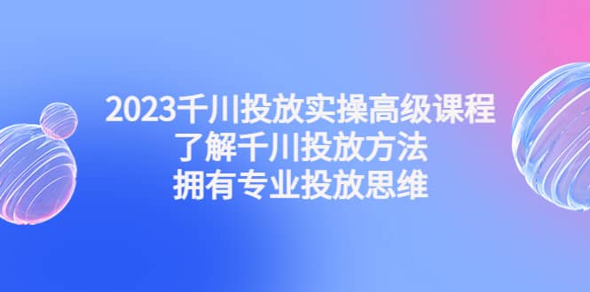 2023千川投放实操高级课程：了解千川投放方法，拥有专业投放思维-知创网