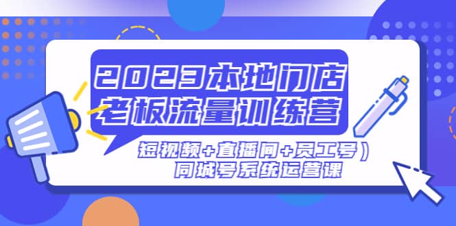 2023本地门店老板流量训练营（短视频 直播间 员工号）同城号系统运营课-知创网