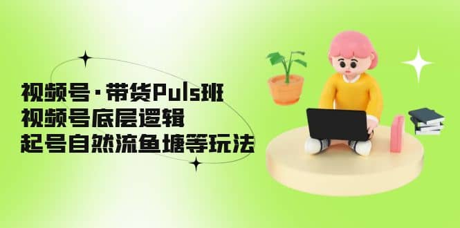 视频号·带货Puls班，视频号底层逻辑，起号自然流鱼塘等玩法-知创网