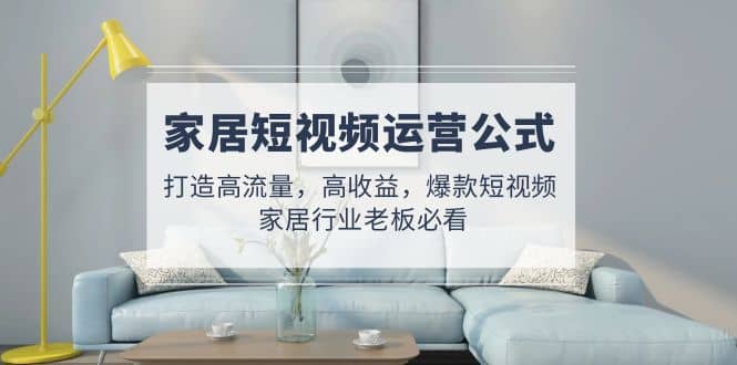 家居短视频运营公式：打造高流量，高收益，爆款短视频 家居行业老板必看-知创网