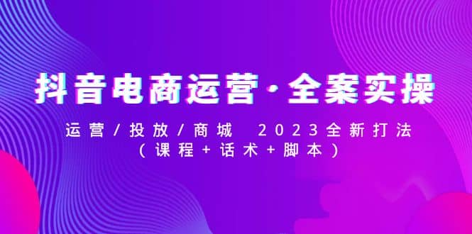 抖音电商运营·全案实操：运营/投放/商城 2023全新打法-知创网
