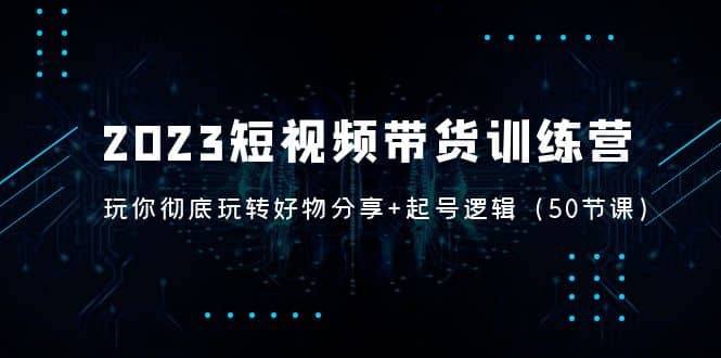 2023短视频带货训练营：带你彻底玩转好物分享+起号逻辑（50节课）-知创网