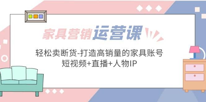 家具营销·运营实战 轻松卖断货-打造高销量的家具账号(短视频+直播+人物IP)-知创网