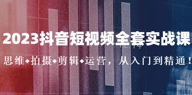 2023抖音短视频全套实战课：思维+拍摄+剪辑+运营，从入门到精通-知创网