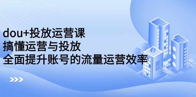 dou 投放运营课：搞懂运营与投放，全面提升账号的流量运营效率-知创网