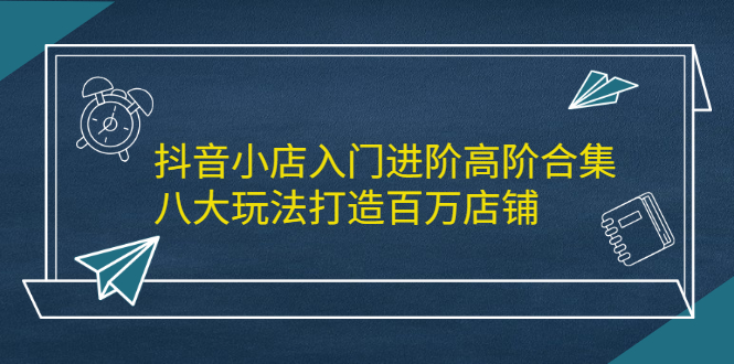 抖音小店入门进阶高阶合集，八大玩法打造百万店铺-知创网