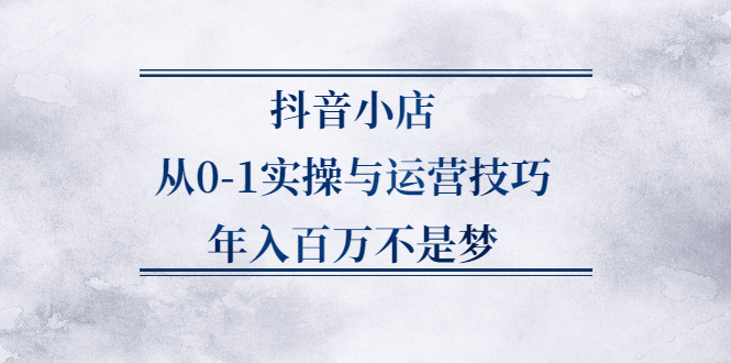 抖音小店从0-1实操与运营技巧,价值5980元-知创网