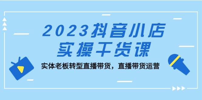 2023抖音小店实操干货课：实体老板转型直播带货，直播带货运营-知创网