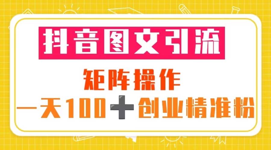 抖音图文引流 矩阵操作 一天100 创业精准粉（5节视频课 素材模板）-知创网