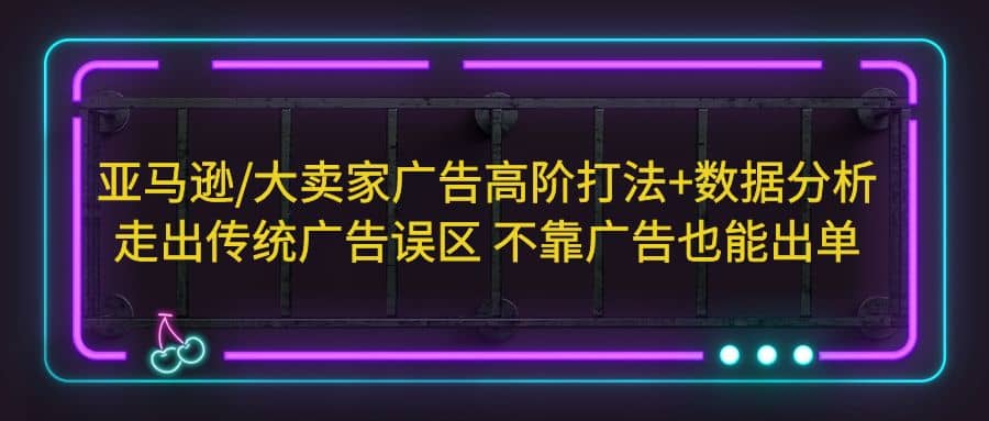 亚马逊/大卖家广告高阶打法 数据分析，走出传统广告误区 不靠广告也能出单-知创网