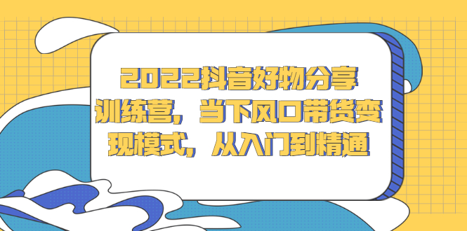 2022抖音好物分享训练营，当下风口带货变现模式，从入门到精通-知创网