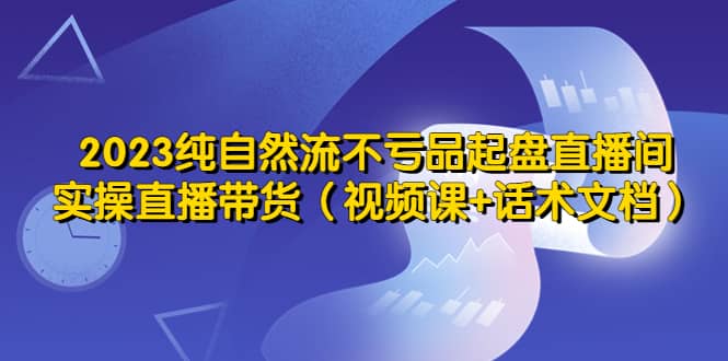 2023纯自然流不亏品起盘直播间，实操直播带货（视频课+话术文档）-知创网