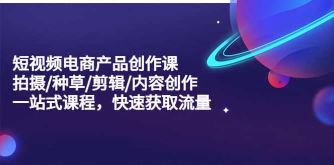 短视频电商产品创作课，拍摄/种草/剪辑/内容创作/一站式课程 快速获取流量-知创网