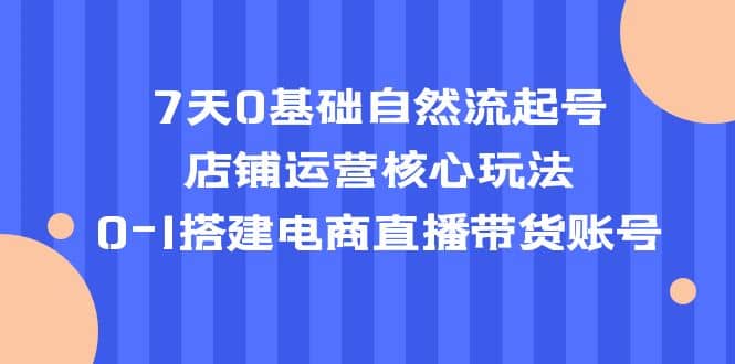 7天0基础自然流起号，店铺运营核心玩法，0-1搭建电商直播带货账号-知创网