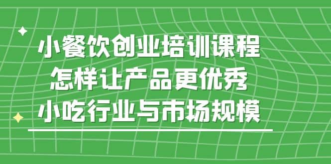 小餐饮创业培训课程，怎样让产品更优秀，小吃行业与市场规模-知创网
