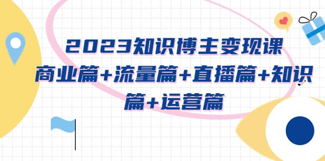 2023知识博主变现实战进阶课：商业篇+流量篇+直播篇+知识篇+运营篇-知创网