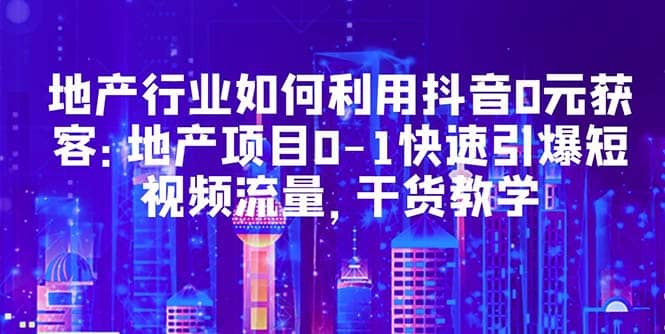 地产行业如何利用抖音0元获客：地产项目0-1快速引爆短视频流量，干货教学-知创网