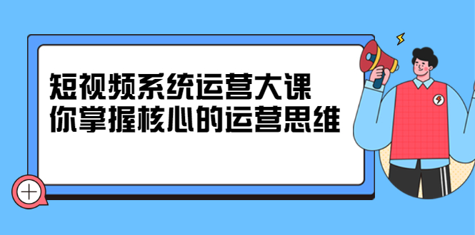 短视频系统运营大课，你掌握核心的运营思维 价值7800元-知创网