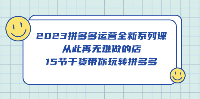 2023拼多多运营全新系列课，从此再无难做的店，15节干货带你玩转拼多多-知创网