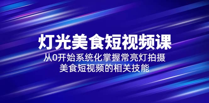 2023灯光-美食短视频课，从0开始系统化掌握常亮灯拍摄美食短视频的相关技能-知创网
