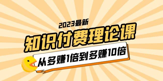 2023知识付费理论课，从多赚1倍到多赚10倍（10节视频课）-知创网